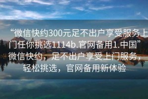 “微信快約300元足不出戶享受服務(wù)上門任你挑選1114b.官網(wǎng)備用1.中國(guó)”微信快約，足不出戶享受上門服務(wù)，輕松挑選，官網(wǎng)備用新體驗(yàn)