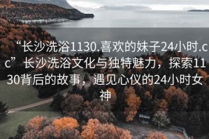 “長(zhǎng)沙洗浴1130.喜歡的妹子24小時(shí).cc”長(zhǎng)沙洗浴文化與獨(dú)特魅力，探索1130背后的故事，遇見心儀的24小時(shí)女神