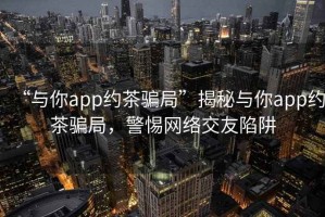“與你app約茶騙局”揭秘與你app約茶騙局，警惕網(wǎng)絡交友陷阱