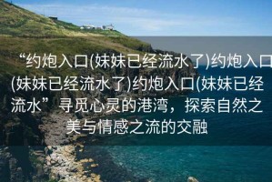 “約炮入口(妹妹已經(jīng)流水了)約炮入口(妹妹已經(jīng)流水了)約炮入口(妹妹已經(jīng)流水”尋覓心靈的港灣，探索自然之美與情感之流的交融