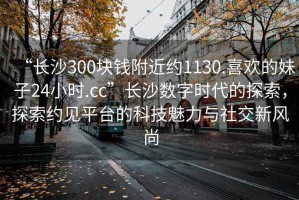 “長(zhǎng)沙300塊錢(qián)附近約1130.喜歡的妹子24小時(shí).cc”長(zhǎng)沙數(shù)字時(shí)代的探索，探索約見(jiàn)平臺(tái)的科技魅力與社交新風(fēng)尚