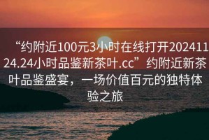“約附近100元3小時在線打開20241124.24小時品鑒新茶葉.cc”約附近新茶葉品鑒盛宴，一場價值百元的獨(dú)特體驗(yàn)之旅