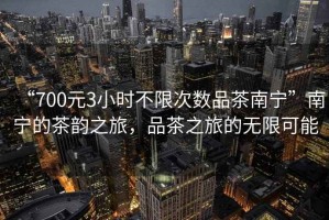 “700元3小時(shí)不限次數(shù)品茶南寧”南寧的茶韻之旅，品茶之旅的無限可能