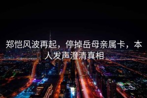 鄭愷風波再起，停掉岳母親屬卡，本人發(fā)聲澄清真相