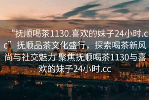 “撫順喝茶1130.喜歡的妹子24小時(shí).cc”撫順品茶文化盛行，探索喝茶新風(fēng)尚與社交魅力 聚焦撫順喝茶1130與喜歡的妹子24小時(shí).cc