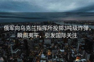 俄軍向烏克蘭指揮所投擲3噸級炸彈，瞬間夷平，引發(fā)國際關(guān)注