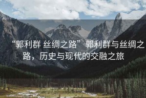 “郭利群 絲綢之路”郭利群與絲綢之路，歷史與現(xiàn)代的交融之旅