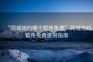 “同城炮約哪個(gè)軟件免費(fèi)”同城炮約軟件免費(fèi)使用指南