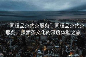 “同程品茶約茶服務(wù)”同程品茶約茶服務(wù)，探索茶文化的深度體驗(yàn)之旅