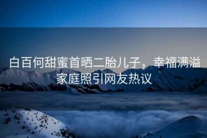 白百何甜蜜首曬二胎兒子，幸福滿溢家庭照引網(wǎng)友熱議