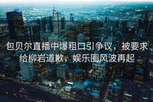 包貝爾直播中爆粗口引爭(zhēng)議，被要求給柳巖道歉，娛樂(lè)圈風(fēng)波再起