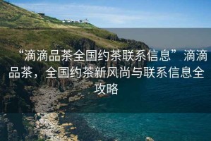 “滴滴品茶全國約茶聯(lián)系信息”滴滴品茶，全國約茶新風(fēng)尚與聯(lián)系信息全攻略