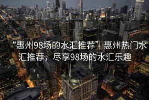 “惠州98場(chǎng)的水匯推薦”惠州熱門(mén)水匯推薦，盡享98場(chǎng)的水匯樂(lè)趣