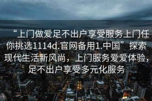 “上門做愛足不出戶享受服務(wù)上門任你挑選1114d.官網(wǎng)備用1.中國(guó)”探索現(xiàn)代生活新風(fēng)尚，上門服務(wù)愛愛體驗(yàn)，足不出戶享受多元化服務(wù)