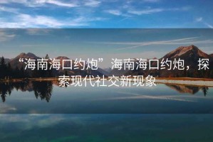 “海南?？诩s炮”海南?？诩s炮，探索現(xiàn)代社交新現(xiàn)象