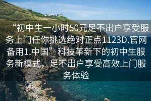 “初中生一小時(shí)50元足不出戶享受服務(wù)上門(mén)任你挑選絕對(duì)正點(diǎn)1123D.官網(wǎng)備用1.中國(guó)”科技革新下的初中生服務(wù)新模式，足不出戶享受高效上門(mén)服務(wù)體驗(yàn)