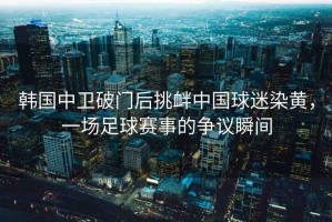 韓國中衛(wèi)破門后挑釁中國球迷染黃，一場足球賽事的爭議瞬間