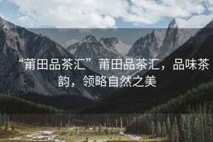 “莆田品茶匯”莆田品茶匯，品味茶韻，領(lǐng)略自然之美