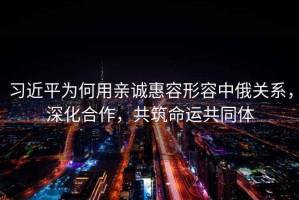 習(xí)近平為何用親誠惠容形容中俄關(guān)系，深化合作，共筑命運共同體