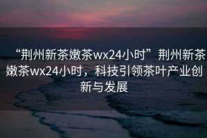 “荊州新茶嫩茶wx24小時”荊州新茶嫩茶wx24小時，科技引領茶葉產業(yè)創(chuàng)新與發(fā)展