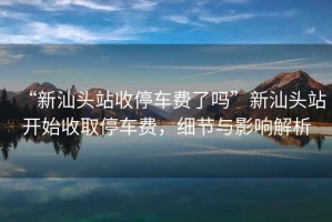 “新汕頭站收停車費了嗎”新汕頭站開始收取停車費，細節(jié)與影響解析