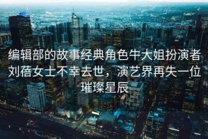 編輯部的故事經(jīng)典角色牛大姐扮演者劉蓓女士不幸去世，演藝界再失一位璀璨星辰