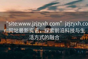 “site:www.jzjzyxh.com”jzjzyxh.com網(wǎng)站最新資訊，探索前沿科技與生活方式的融合