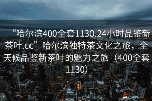 “哈爾濱400全套1130.24小時品鑒新茶葉.cc”哈爾濱獨特茶文化之旅，全天候品鑒新茶葉的魅力之旅（400全套1130）