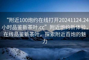 “附近100炮約在線打開20241124.24小時品鑒新茶葉.cc”附近炮約新體驗，在線品鑒新茶葉，探索附近百炮的魅力
