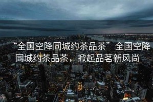 “全國(guó)空降同城約茶品茶”全國(guó)空降同城約茶品茶，掀起品茗新風(fēng)尚