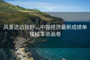 風景這邊獨好，中國經(jīng)濟最新成績單描繪豐收畫卷