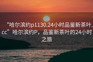 “哈爾濱約p1130.24小時(shí)品鑒新茶葉.cc”哈爾濱約P，品鑒新茶葉的24小時(shí)之旅