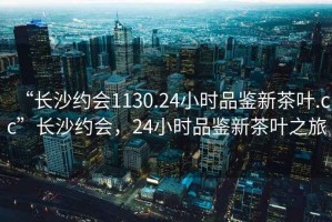 “長(zhǎng)沙約會(huì)1130.24小時(shí)品鑒新茶葉.cc”長(zhǎng)沙約會(huì)，24小時(shí)品鑒新茶葉之旅
