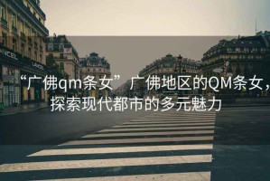 “廣佛qm條女”廣佛地區(qū)的QM條女，探索現(xiàn)代都市的多元魅力