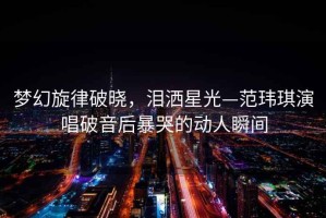 夢幻旋律破曉，淚灑星光—范瑋琪演唱破音后暴哭的動人瞬間