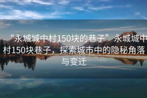 “永城城中村150塊的巷子”永城城中村150塊巷子，探索城市中的隱秘角落與變遷