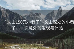 “文山150元小巷子”文山深處的小巷子，一次意外的發(fā)現(xiàn)與體驗(yàn)