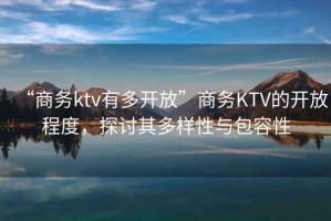 “商務(wù)ktv有多開放”商務(wù)KTV的開放程度，探討其多樣性與包容性