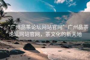 “廣州品茶論壇網站官網”廣州品茶論壇網站官網，茶文化的新天地