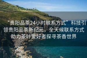 “貴陽品茶24小時聯(lián)系方式”科技引領(lǐng)貴陽品茶新紀元，全天候聯(lián)系方式助力茶葉愛好者探尋茶香世界