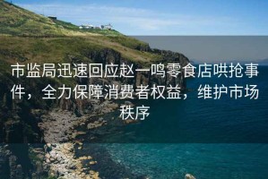 市監(jiān)局迅速回應(yīng)趙一鳴零食店哄搶事件，全力保障消費(fèi)者權(quán)益，維護(hù)市場(chǎng)秩序