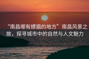 “南昌哪有嫖猖的地方”南昌風(fēng)景之旅，探尋城市中的自然與人文魅力