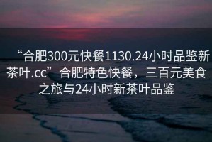 “合肥300元快餐1130.24小時(shí)品鑒新茶葉.cc”合肥特色快餐，三百元美食之旅與24小時(shí)新茶葉品鑒