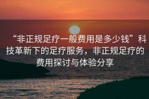 “非正規(guī)足療一般費(fèi)用是多少錢”科技革新下的足療服務(wù)，非正規(guī)足療的費(fèi)用探討與體驗(yàn)分享