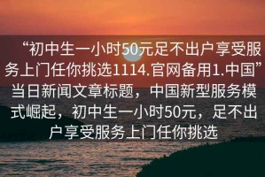 “初中生一小時(shí)50元足不出戶享受服務(wù)上門任你挑選1114.官網(wǎng)備用1.中國”當(dāng)日新聞文章標(biāo)題，中國新型服務(wù)模式崛起，初中生一小時(shí)50元，足不出戶享受服務(wù)上門任你挑選