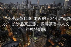 “長沙品茶1130.附近的人24小時最新.cc”長沙品茶之旅，探尋茶香與人文的獨特韻味