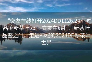“交友在線打開2024DD1126.24小時品鑒新茶葉.cc”交友在線打開新茶葉品鑒之門，走進(jìn)神秘的2024DD新茶葉世界