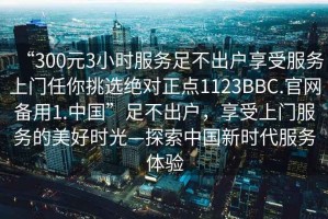 “300元3小時(shí)服務(wù)足不出戶享受服務(wù)上門任你挑選絕對(duì)正點(diǎn)1123BBC.官網(wǎng)備用1.中國(guó)”足不出戶，享受上門服務(wù)的美好時(shí)光—探索中國(guó)新時(shí)代服務(wù)體驗(yàn)