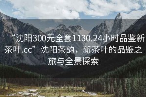 “沈陽(yáng)300元全套1130.24小時(shí)品鑒新茶葉.cc”沈陽(yáng)茶韻，新茶葉的品鑒之旅與全景探索