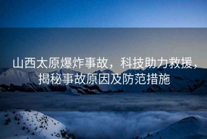 山西太原爆炸事故，科技助力救援，揭秘事故原因及防范措施